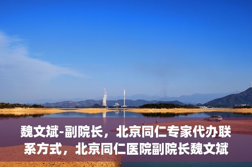 魏文斌-副院长，北京同仁专家代办联系方式，北京同仁医院副院长魏文斌，专家联系方式权威发布