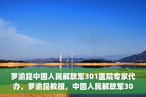 罗渝昆中国人民解放军301医院专家代办，罗渝昆教授，中国人民解放军301医院权威专家深度解读健康之道