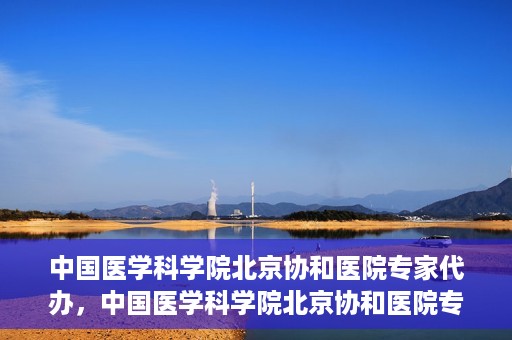 中国医学科学院北京协和医院专家代办，中国医学科学院北京协和医院专家代办服务详解