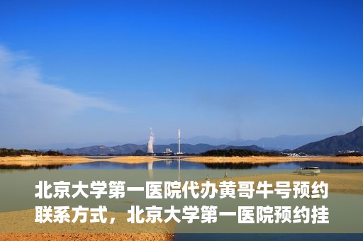 北京大学第一医院代办黄哥牛号预约联系方式，北京大学第一医院预约挂号联系方式，代办黄哥牛号预约服务详解