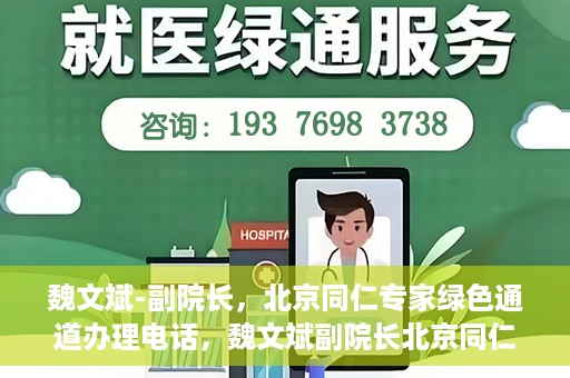 魏文斌-副院长，北京同仁专家绿色通道办理电话，魏文斌副院长北京同仁专家绿色通道联系电话及办理须知