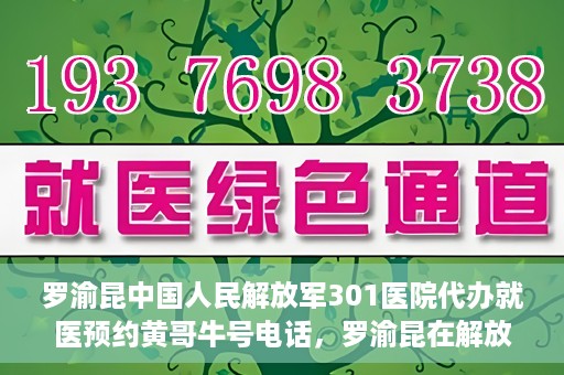 罗渝昆中国人民解放军301医院代办就医预约黄哥牛号电话，罗渝昆在解放军301医院的预约就医服务，黄哥牛号预约电话曝光