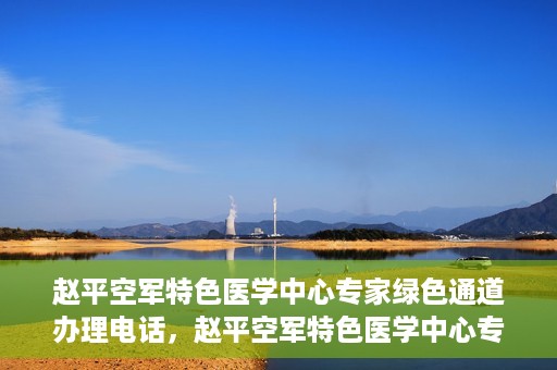 赵平空军特色医学中心专家绿色通道办理电话，赵平空军特色医学中心专家绿色通道咨询热线
