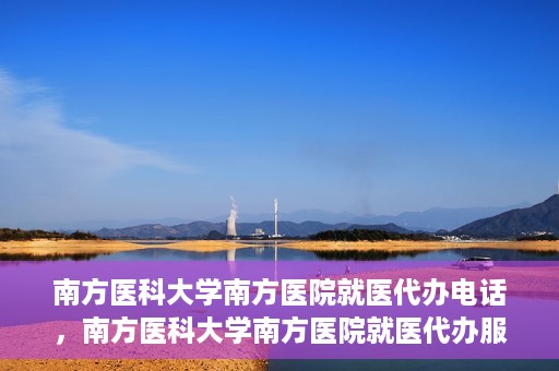 南方医科大学南方医院就医代办电话，南方医科大学南方医院就医代办服务热线详解