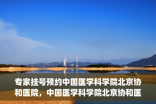 专家挂号预约中国医学科学院北京协和医院，中国医学科学院北京协和医院专家挂号预约解析