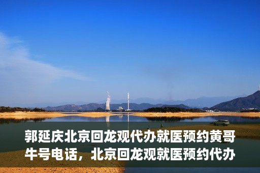 郭延庆北京回龙观代办就医预约黄哥牛号电话，北京回龙观就医预约代办服务，黄哥牛号电话与郭延庆的联系纽带