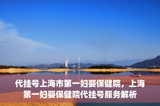 代挂号上海市第一妇婴保健院，上海第一妇婴保健院代挂号服务解析