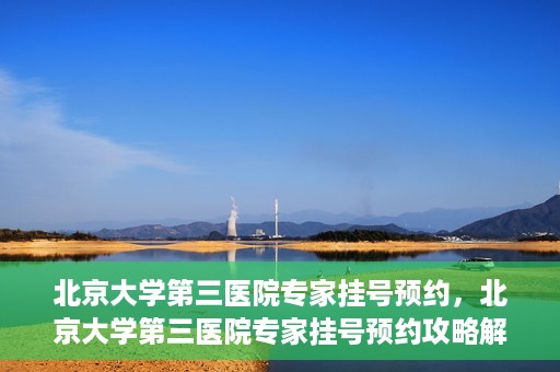 北京大学第三医院专家挂号预约，北京大学第三医院专家挂号预约攻略解析