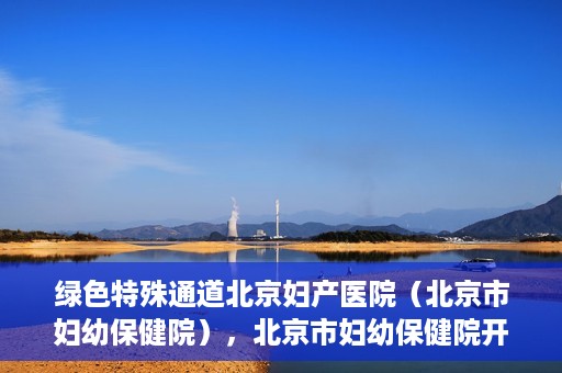 绿色特殊通道北京妇产医院（北京市妇幼保健院），北京市妇幼保健院开通绿色特殊通道，为母婴健康保驾护航