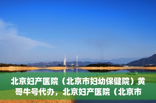 北京妇产医院（北京市妇幼保健院）黄哥牛号代办，北京妇产医院（北京市妇幼保健院）黄哥牛号业务代办全攻略