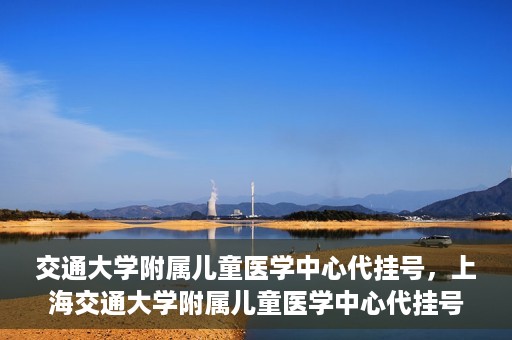 交通大学附属儿童医学中心代挂号，上海交通大学附属儿童医学中心代挂号服务解析
