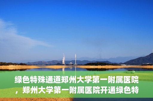 绿色特殊通道郑州大学第一附属医院，郑州大学第一附属医院开通绿色特殊通道