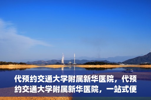 代预约交通大学附属新华医院，代预约交通大学附属新华医院，一站式便捷医疗体验