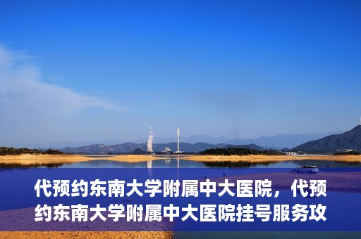 代预约东南大学附属中大医院，代预约东南大学附属中大医院挂号服务攻略