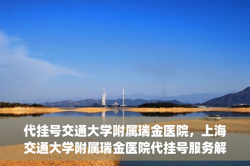 代挂号交通大学附属瑞金医院，上海交通大学附属瑞金医院代挂号服务解析
