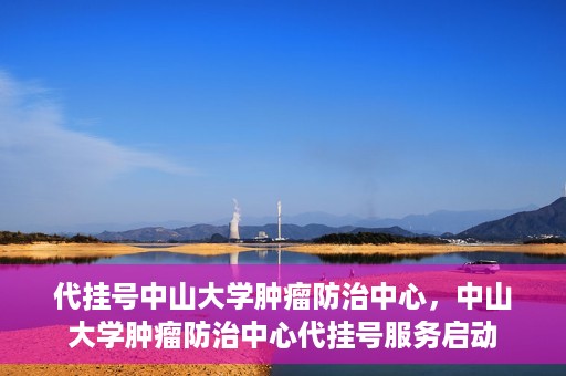代挂号中山大学肿瘤防治中心，中山大学肿瘤防治中心代挂号服务启动