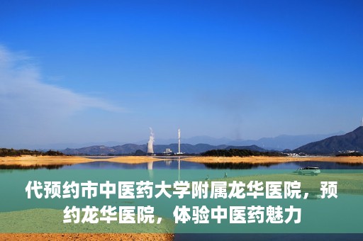 代预约市中医药大学附属龙华医院，预约龙华医院，体验中医药魅力
