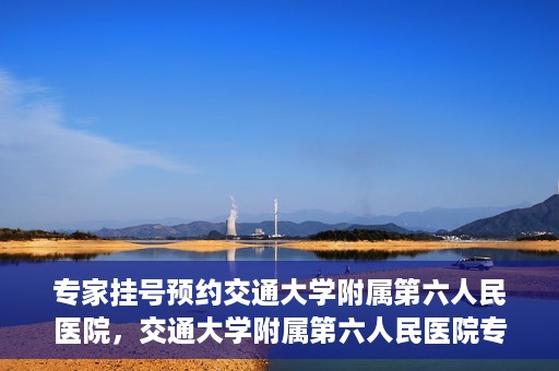 专家挂号预约交通大学附属第六人民医院，交通大学附属第六人民医院专家挂号预约解析
