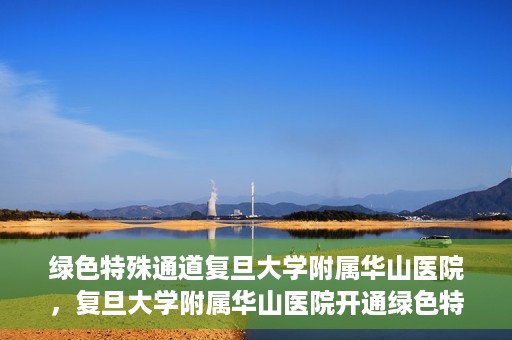 绿色特殊通道复旦大学附属华山医院，复旦大学附属华山医院开通绿色特殊通道服务