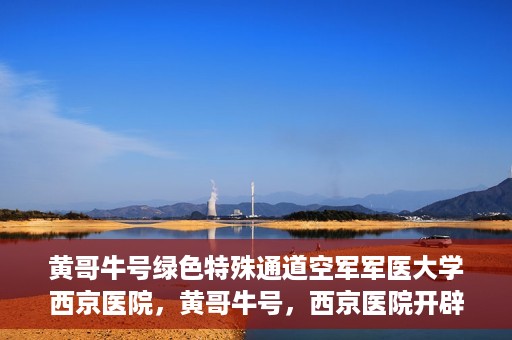 黄哥牛号绿色特殊通道空军军医大学西京医院，黄哥牛号，西京医院开辟绿色特殊通道，空军军医大学的使命与担当