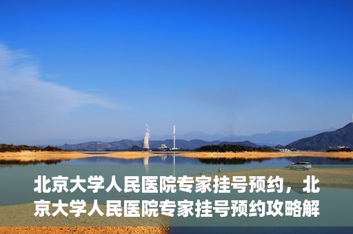 北京大学人民医院专家挂号预约，北京大学人民医院专家挂号预约攻略解析