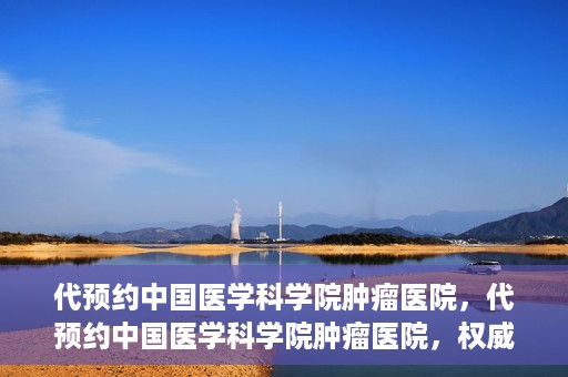 代预约中国医学科学院肿瘤医院，代预约中国医学科学院肿瘤医院，权威医疗资源的便捷通道