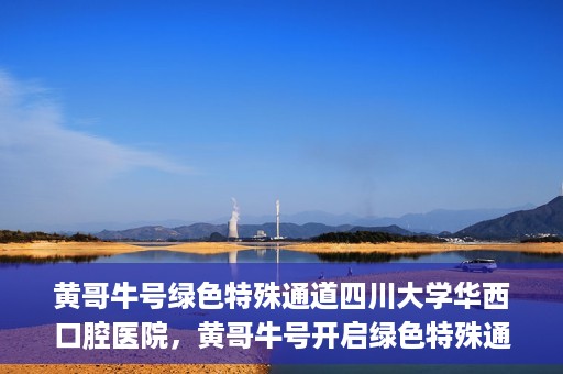 黄哥牛号绿色特殊通道四川大学华西口腔医院，黄哥牛号开启绿色特殊通道，四川大学华西口腔医院倾力支持
