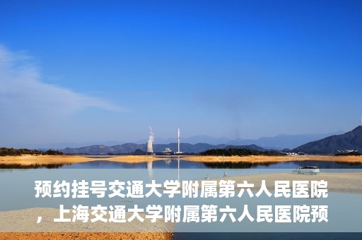预约挂号交通大学附属第六人民医院，上海交通大学附属第六人民医院预约挂号攻略