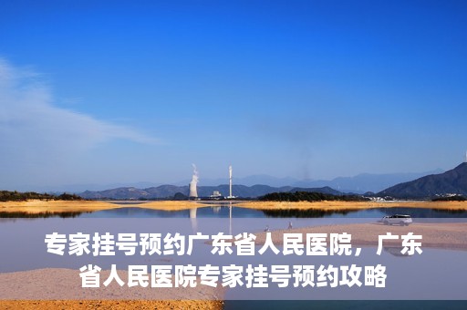 专家挂号预约广东省人民医院，广东省人民医院专家挂号预约攻略
