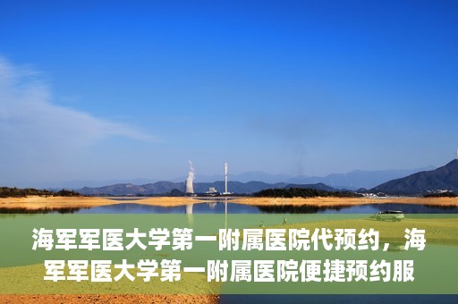 海军军医大学第一附属医院代预约，海军军医大学第一附属医院便捷预约服务启动