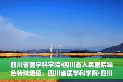 四川省医学科学院•四川省人民医院绿色特殊通道，四川省医学科学院·四川省人民医院启动绿色特殊通道，助力健康四川建设