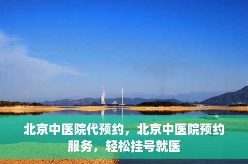 北京中医院代预约，北京中医院预约服务，轻松挂号就医