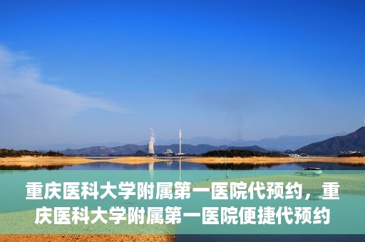 重庆医科大学附属第一医院代预约，重庆医科大学附属第一医院便捷代预约服务