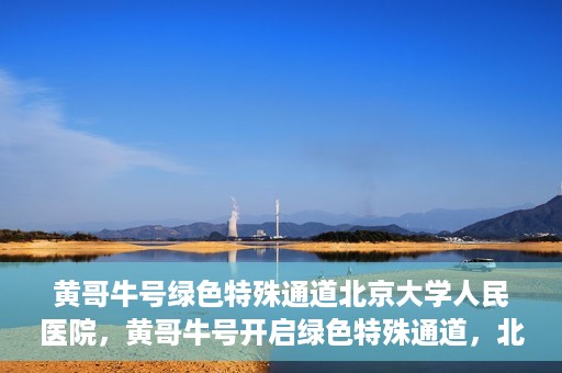 黄哥牛号绿色特殊通道北京大学人民医院，黄哥牛号开启绿色特殊通道，北京大学人民医院创新实践