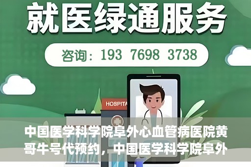 中国医学科学院阜外心血管病医院黄哥牛号代预约，中国医学科学院阜外心血管病医院黄哥牛号预约服务启动