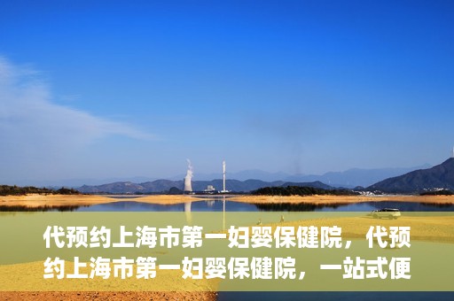 代预约上海市第一妇婴保健院，代预约上海市第一妇婴保健院，一站式便捷服务体验