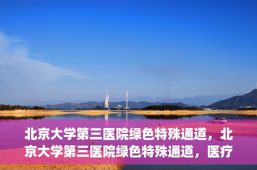 北京大学第三医院绿色特殊通道，北京大学第三医院绿色特殊通道，医疗服务的速度与温情并重