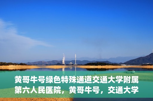 黄哥牛号绿色特殊通道交通大学附属第六人民医院，黄哥牛号，交通大学附属第六人民医院开启绿色特殊通道