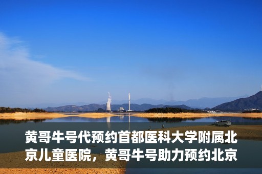 黄哥牛号代预约首都医科大学附属北京儿童医院，黄哥牛号助力预约北京儿童医院专家号