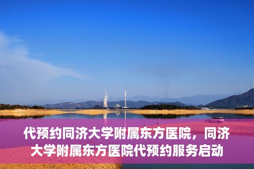 代预约同济大学附属东方医院，同济大学附属东方医院代预约服务启动