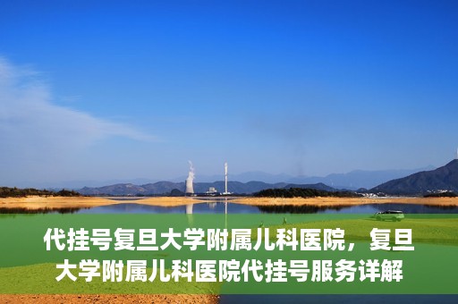 代挂号复旦大学附属儿科医院，复旦大学附属儿科医院代挂号服务详解