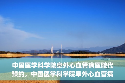中国医学科学院阜外心血管病医院代预约，中国医学科学院阜外心血管病医院预约服务详解，便捷代预约功能助您轻松就医