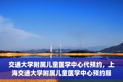 交通大学附属儿童医学中心代预约，上海交通大学附属儿童医学中心预约服务详解