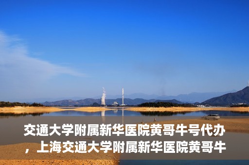 交通大学附属新华医院黄哥牛号代办，上海交通大学附属新华医院黄哥牛号挂号代办攻略