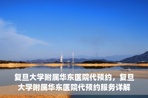 复旦大学附属华东医院代预约，复旦大学附属华东医院代预约服务详解