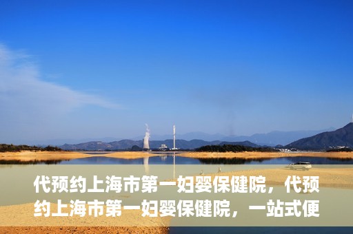 代预约上海市第一妇婴保健院，代预约上海市第一妇婴保健院，一站式便捷服务体验