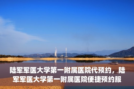 陆军军医大学第一附属医院代预约，陆军军医大学第一附属医院便捷预约服务启动