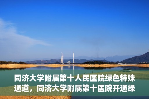 同济大学附属第十人民医院绿色特殊通道，同济大学附属第十医院开通绿色特殊通道，助力健康医疗高效前行