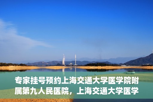 专家挂号预约上海交通大学医学院附属第九人民医院，上海交通大学医学院附属第九人民医院专家挂号预约解析