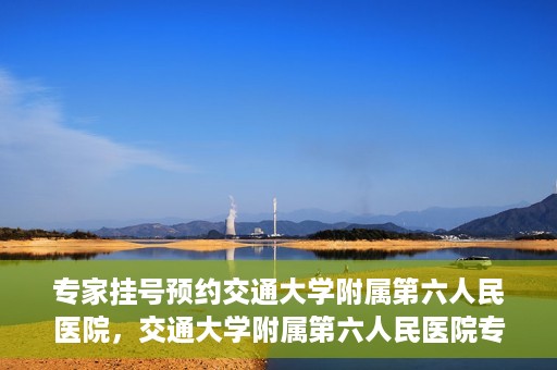 专家挂号预约交通大学附属第六人民医院，交通大学附属第六人民医院专家挂号预约解析
